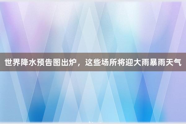 世界降水预告图出炉，这些场所将迎大雨暴雨天气